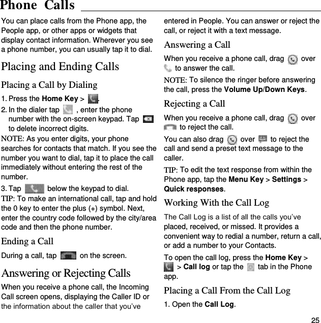 Phone Calls   25 You can place calls from the Phone app, the People app, or other apps or widgets that display contact information. Wherever you see a phone number, you can usually tap it to dial. Placing and Ending Calls Placing a Call by Dialing 1. Press the Home Key &gt;  . 2. In the dialer tap    , enter the phone number with the on-screen keypad. Tap   to delete incorrect digits. NOTE: As you enter digits, your phone searches for contacts that match. If you see the number you want to dial, tap it to place the call immediately without entering the rest of the number.   3. Tap    below the keypad to dial. TIP: To make an international call, tap and hold the 0 key to enter the plus (+) symbol. Next, enter the country code followed by the city/area code and then the phone number. Ending a Call During a call, tap    on the screen. Answering or Rejecting Calls When you receive a phone call, the Incoming Call screen opens, displaying the Caller ID or the information about the caller that you’ve entered in People. You can answer or reject the call, or reject it with a text message. Answering a Call When you receive a phone call, drag   over   to answer the call. NOTE: To silence the ringer before answering the call, press the Volume Up/Down Keys. Rejecting a Call When you receive a phone call, drag    over   to reject the call. You can also drag    over    to reject the call and send a preset text message to the caller.   TIP: To edit the text response from within the Phone app, tap the Menu Key &gt; Settings &gt; Quick responses. Working With the Call Log The Call Log is a list of all the calls you’ve placed, received, or missed. It provides a convenient way to redial a number, return a call, or add a number to your Contacts. To open the call log, press the Home Key &gt;  &gt; Call log or tap the    tab in the Phone app. Placing a Call From the Call Log 1. Open the Call Log.  Phone  Calls  