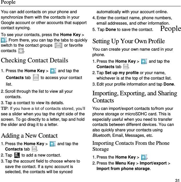 People   31 You can add contacts on your phone and synchronize them with the contacts in your Google account or other accounts that support contact syncing. To see your contacts, press the Home Key &gt; . From there, you can tap the tabs to quickly switch to the contact groups    or favorite contacts  . Checking Contact Details 1. Press the Home Key &gt;    and tap the Contacts tab   to access your contact list. 2. Scroll through the list to view all your contacts. 3. Tap a contact to view its details. TIP: If you have a lot of contacts stored, you’ll see a slider when you tap the right side of the screen. To go directly to a letter, tap and hold the slider and drag it to a letter. Adding a New Contact 1. Press the Home Key &gt;    and tap the Contacts tab  . 2. Tap    to add a new contact. 3. Tap the account field to choose where to save the contact. If a sync account is selected, the contacts will be synced automatically with your account online. 4. Enter the contact name, phone numbers, email addresses, and other information. 5. Tap Done to save the contact. Setting Up Your Own Profile You can create your own name card in your phone. 1. Press the Home Key &gt;    and tap the Contacts tab  . 2. Tap Set up my profile or your name, whichever is at the top of the contact list. 3. Edit your profile information and tap Done. Importing, Exporting, and Sharing Contacts You can import/export contacts to/from your phone storage or microSDHC card. This is especially useful when you need to transfer contacts between different devices. You can also quickly share your contacts using Bluetooth, Email, Messages, etc. Importing Contacts From the Phone Storage 1. Press the Home Key &gt;  . 2. Press the Menu Key &gt; Import/export &gt; Import from phone storage. People 
