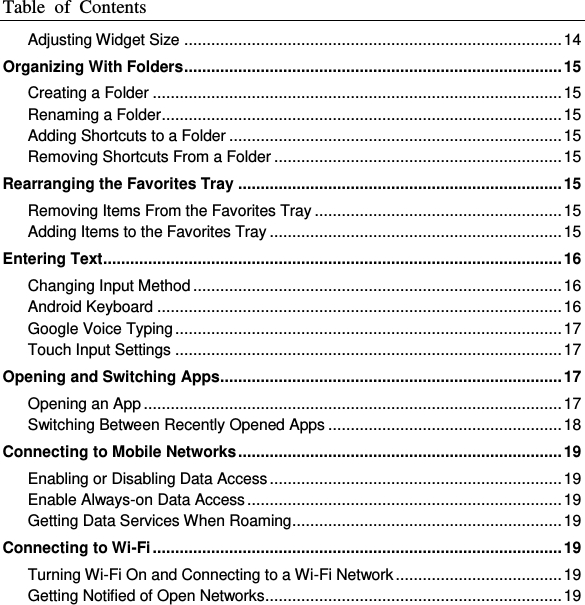 Table  of  Contents  Adjusting Widget Size .................................................................................... 14 Organizing With Folders .................................................................................... 15 Creating a Folder ........................................................................................... 15 Renaming a Folder ......................................................................................... 15 Adding Shortcuts to a Folder .......................................................................... 15 Removing Shortcuts From a Folder ................................................................ 15 Rearranging the Favorites Tray ........................................................................ 15 Removing Items From the Favorites Tray ....................................................... 15 Adding Items to the Favorites Tray ................................................................. 15 Entering Text ...................................................................................................... 16 Changing Input Method .................................................................................. 16 Android Keyboard .......................................................................................... 16 Google Voice Typing ...................................................................................... 17 Touch Input Settings ...................................................................................... 17 Opening and Switching Apps ............................................................................ 17 Opening an App ............................................................................................. 17 Switching Between Recently Opened Apps .................................................... 18 Connecting to Mobile Networks ........................................................................ 19 Enabling or Disabling Data Access ................................................................. 19 Enable Always-on Data Access ...................................................................... 19 Getting Data Services When Roaming ............................................................ 19 Connecting to Wi-Fi ........................................................................................... 19 Turning Wi-Fi On and Connecting to a Wi-Fi Network ..................................... 19 Getting Notified of Open Networks .................................................................. 19 