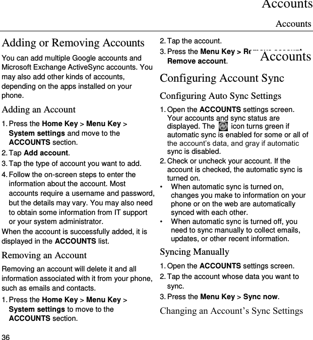 Accounts 36 Adding or Removing Accounts You can add multiple Google accounts and Microsoft Exchange ActiveSync accounts. You may also add other kinds of accounts, depending on the apps installed on your phone. Adding an Account 1. Press the Home Key &gt; Menu Key &gt; System settings and move to the ACCOUNTS section. 2. Tap Add account. 3. Tap the type of account you want to add. 4. Follow the on-screen steps to enter the information about the account. Most accounts require a username and password, but the details may vary. You may also need to obtain some information from IT support or your system administrator. When the account is successfully added, it is displayed in the ACCOUNTS list. Removing an Account Removing an account will delete it and all information associated with it from your phone, such as emails and contacts. 1. Press the Home Key &gt; Menu Key &gt; System settings to move to the ACCOUNTS section. 2. Tap the account. 3. Press the Menu Key &gt; Remove account &gt; Remove account. Configuring Account Sync Configuring Auto Sync Settings 1. Open the ACCOUNTS settings screen. Your accounts and sync status are displayed. The    icon turns green if automatic sync is enabled for some or all of the account’s data, and gray if automatic sync is disabled. 2. Check or uncheck your account. If the account is checked, the automatic sync is turned on. •  When automatic sync is turned on, changes you make to information on your phone or on the web are automatically synced with each other. •  When automatic sync is turned off, you need to sync manually to collect emails, updates, or other recent information. Syncing Manually 1. Open the ACCOUNTS settings screen. 2. Tap the account whose data you want to sync. 3. Press the Menu Key &gt; Sync now. Changing an Account’s Sync Settings Accounts Accounts 