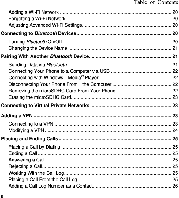 Table  of  Contents 6 Adding a Wi-Fi Network ................................................................................. 20 Forgetting a Wi-Fi Network ............................................................................. 20 Adjusting Advanced Wi-Fi Settings ................................................................. 20 Connecting to Bluetooth Devices ..................................................................... 20 Turning Bluetooth On/Off ............................................................................... 20 Changing the Device Name ........................................................................... 21 Pairing With Another Bluetooth Device ............................................................ 21 Sending Data via Bluetooth ............................................................................ 21 Connecting Your Phone to a Computer via USB ............................................ 22 Connecting with Windows    Media® Player ..................................................... 22 Disconnecting Your Phone From    the Computer ........................................... 22 Removing the microSDHC Card From Your Phone ........................................ 22 Erasing the microSDHC Card......................................................................... 23 Connecting to Virtual Private Networks ........................................................... 23 Adding a VPN .................................................................................................... 23 Connecting to a VPN ..................................................................................... 23 Modifying a VPN ............................................................................................ 24 Placing and Ending Calls .................................................................................. 25 Placing a Call by Dialing ................................................................................ 25 Ending a Call ................................................................................................. 25 Answering a Call ............................................................................................ 25 Rejecting a Call.............................................................................................. 25 Working With the Call Log .............................................................................. 25 Placing a Call From the Call Log .................................................................... 25 Adding a Call Log Number as a Contact ......................................................... 26 