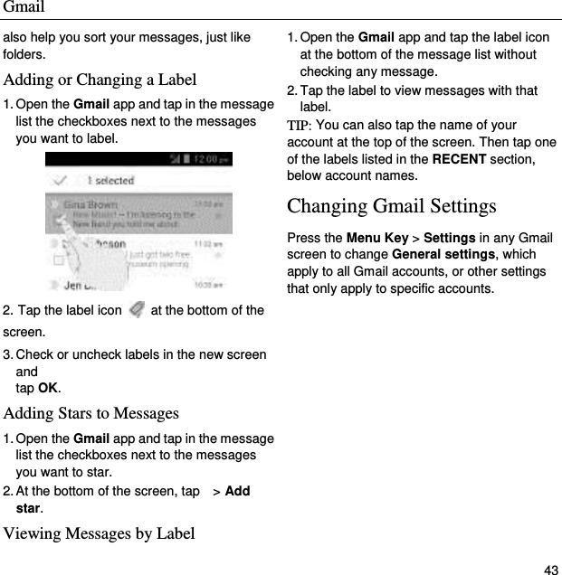 Gmail   43 also help you sort your messages, just like folders. Adding or Changing a Label   1. Open the Gmail app and tap in the message list the checkboxes next to the messages you want to label.  2. Tap the label icon    at the bottom of the screen. 3. Check or uncheck labels in the new screen and   tap OK. Adding Stars to Messages 1. Open the Gmail app and tap in the message list the checkboxes next to the messages you want to star. 2. At the bottom of the screen, tap    &gt; Add star. Viewing Messages by Label 1. Open the Gmail app and tap the label icon   at the bottom of the message list without checking any message. 2. Tap the label to view messages with that label. TIP: You can also tap the name of your account at the top of the screen. Then tap one of the labels listed in the RECENT section, below account names. Changing Gmail Settings Press the Menu Key &gt; Settings in any Gmail screen to change General settings, which apply to all Gmail accounts, or other settings that only apply to specific accounts. 