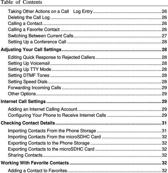 Table  of  Contents  Taking Other Actions on a Call    Log Entry ..................................................... 26 Deleting the Call Log ...................................................................................... 26 Calling a Contact ............................................................................................ 26 Calling a Favorite Contact .............................................................................. 26 Switching Between Current Calls .................................................................... 27 Setting Up a Conference Call ......................................................................... 28 Adjusting Your Call Settings ............................................................................. 28 Editing Quick Response to Rejected Callers ................................................... 28 Setting Up Voicemail ...................................................................................... 28 Setting Up TTY Mode ..................................................................................... 28 Setting DTMF Tones ...................................................................................... 28 Setting Speed Dials ........................................................................................ 28 Forwarding Incoming Calls ............................................................................. 29 Other Options ................................................................................................. 29 Internet Call Settings ......................................................................................... 29 Adding an Internet Calling Account ................................................................. 29 Configuring Your Phone to Receive Internet Calls .......................................... 29 Checking Contact Details .................................................................................. 31 Importing Contacts From the Phone Storage .................................................. 31 Importing Contacts From the microSDHC Card .............................................. 32 Exporting Contacts to the Phone Storage ....................................................... 32 Exporting Contacts to the microSDHC Card ................................................... 32 Sharing Contacts ............................................................................................ 32 Working With Favorite Contacts ....................................................................... 32 Adding a Contact to Favorites......................................................................... 32 