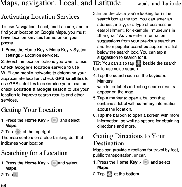 Maps,  Navigation,  Local,  and  Latitude 56 Activating Location Services To use Navigation, Local, and Latitude, and to find your location on Google Maps, you must have location services turned on on your phone. 1. Press the Home Key &gt; Menu Key &gt; System settings &gt; Location services. 2. Select the location options you want to use. Check Google’s location service to use Wi-Fi and mobile networks to determine your approximate location; check GPS satellites to use GPS satellites to determine your location; check Location &amp; Google search to use your location to improve search results and other services. Getting Your Location 1. Press the Home Key &gt;    and select Maps. 2. Tap    at the top right. The map centers on a blue blinking dot that indicates your location. Searching for a Location 1. Press the Home Key &gt;  and select Maps. 2. Tap  . 3. Enter the place you’re looking for in the search box at the top. You can enter an address, a city, or a type of business or establishment, for example, “museums in Shanghai.” As you enter information, suggestions from your previous searches and from popular searches appear in a list below the search box. You can tap a suggestion to search for it. TIP: You can also tap    beside the search box to use voice search. 4. Tap the search icon on the keyboard. Markers   with letter labels indicating search results appear on the map. 5. Tap a marker to open a balloon that contains a label with summary information about the location. 6. Tap the balloon to open a screen with more information, as well as options for obtaining directions and more. Getting Directions to Your Destination Maps can provide directions for travel by foot, public transportation, or car.   1. Press the Home Key &gt;    and select Maps. 2. Tap   at the bottom. Maps, navigation, Local, and Latitude 
