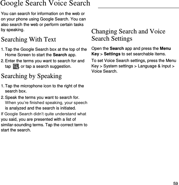Google Search and Voice Search   59 You can search for information on the web or on your phone using Google Search. You can also search the web or perform certain tasks by speaking. Searching With Text 1. Tap the Google Search box at the top of the Home Screen to start the Search app. 2. Enter the terms you want to search for and tap  , or tap a search suggestion. Searching by Speaking 1. Tap the microphone icon to the right of the   search box. 2. Speak the terms you want to search for. When you’re finished speaking, your speech is analyzed and the search is initiated. If Google Search didn’t quite understand what you said, you are presented with a list of similar-sounding terms. Tap the correct term to start the search.    Changing Search and Voice Search Settings Open the Search app and press the Menu Key &gt; Settings to set searchable items. To set Voice Search settings, press the Menu Key &gt; System settings &gt; Language &amp; input &gt; Voice Search.  Google Search Voice Search 