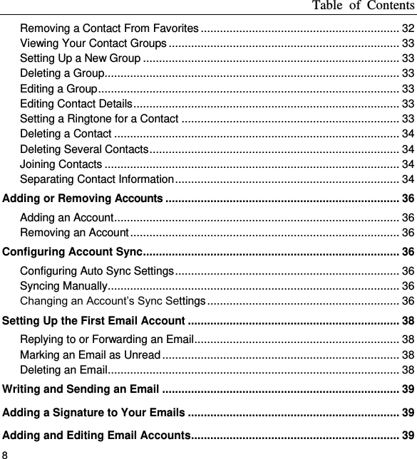 Table  of  Contents 8 Removing a Contact From Favorites .............................................................. 32 Viewing Your Contact Groups ........................................................................ 33 Setting Up a New Group ................................................................................ 33 Deleting a Group ............................................................................................ 33 Editing a Group .............................................................................................. 33 Editing Contact Details ................................................................................... 33 Setting a Ringtone for a Contact .................................................................... 33 Deleting a Contact ......................................................................................... 34 Deleting Several Contacts .............................................................................. 34 Joining Contacts ............................................................................................ 34 Separating Contact Information ...................................................................... 34 Adding or Removing Accounts ......................................................................... 36 Adding an Account ......................................................................................... 36 Removing an Account .................................................................................... 36 Configuring Account Sync ................................................................................ 36 Configuring Auto Sync Settings ...................................................................... 36 Syncing Manually ........................................................................................... 36 Changing an Account’s Sync Settings ............................................................ 36 Setting Up the First Email Account .................................................................. 38 Replying to or Forwarding an Email ................................................................ 38 Marking an Email as Unread .......................................................................... 38 Deleting an Email ........................................................................................... 38 Writing and Sending an Email .......................................................................... 39 Adding a Signature to Your Emails .................................................................. 39 Adding and Editing Email Accounts................................................................. 39 