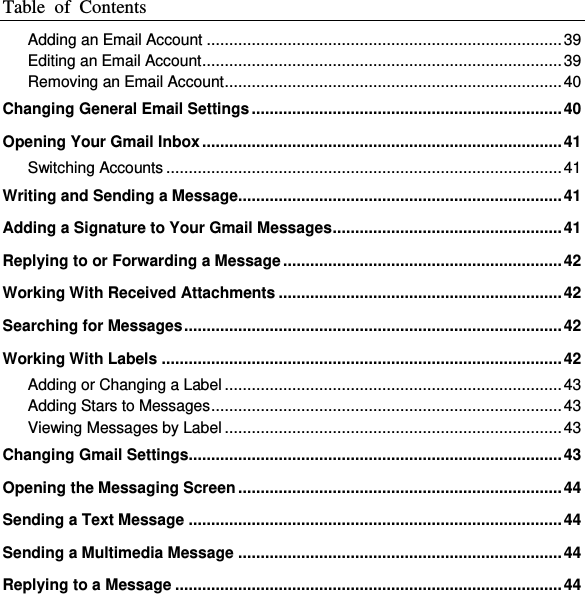 Table  of  Contents  Adding an Email Account ............................................................................... 39 Editing an Email Account ................................................................................ 39 Removing an Email Account ........................................................................... 40 Changing General Email Settings ..................................................................... 40 Opening Your Gmail Inbox ................................................................................ 41 Switching Accounts ........................................................................................ 41 Writing and Sending a Message........................................................................ 41 Adding a Signature to Your Gmail Messages ................................................... 41 Replying to or Forwarding a Message .............................................................. 42 Working With Received Attachments ............................................................... 42 Searching for Messages .................................................................................... 42 Working With Labels ......................................................................................... 42 Adding or Changing a Label ........................................................................... 43 Adding Stars to Messages .............................................................................. 43 Viewing Messages by Label ........................................................................... 43 Changing Gmail Settings................................................................................... 43 Opening the Messaging Screen ........................................................................ 44 Sending a Text Message ................................................................................... 44 Sending a Multimedia Message ........................................................................ 44 Replying to a Message ...................................................................................... 44 