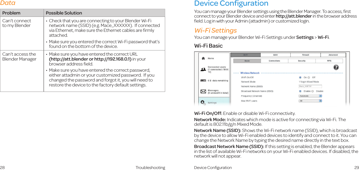 29Device ConﬁgurationYou can manage your Blender settings using the Blender Manager. To access, ﬁrst connect to your Blender device and enter http://att.blender in the browser address ﬁeld. Log in with your Admin (attadmin) or customized login.Wi-Fi SettingsYou can manage your Blender Wi-Fi Settings under Settings &gt; Wi-Fi.Wi-Fi BasicWi-Fi On/Off: Enable or disable Wi-Fi connectivity.Network Mode: Indicates which mode is active for connecting via Wi-Fi. The default is 802.11b/g/n Mixed Mode.Network Name (SSID): Shows the Wi-Fi network name (SSID), which is broadcast by the device to allow Wi-Fi enabled devices to identify and connect to it. You can change the Network Name by typing the desired name directly in the text box.Broadcast Network Name (SSID): If this setting is enabled, the Blender appears in the list of available Wi-Fi networks on your Wi-Fi enabled devices. If disabled, the network will not appear.Device Conﬁguration28 TroubleshootingProblem Possible SolutionCan’t connect  to my Blender•   Check that you are connecting to your Blender Wi-Fi network name (SSID) (e.g. Mace_XXXXXX).  If connected via Ethernet, make sure the Ethernet cables are ﬁrmly attached.•   Make sure you entered the correct Wi-Fi password that’s found on the bottom of the device.  Can’t access the Blender Manager•   Make sure you have entered the correct URL  (http://att.blender or http://192.168.0.1) in your browser address ﬁeld.•   Make sure you have entered the correct password, either attadmin or your customized password.  If you changed the password and forgot it, you will need to restore the device to the factory default settings. Data