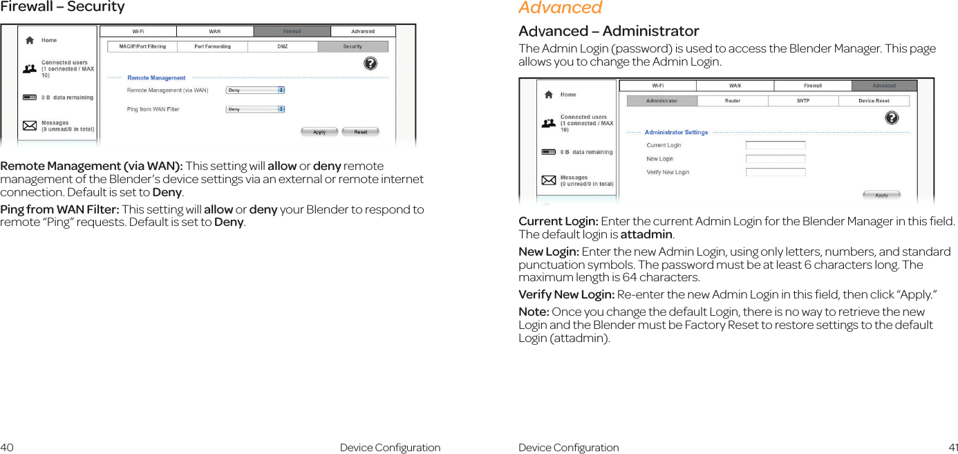 40 41AdvancedAdvanced – AdministratorThe Admin Login (password) is used to access the Blender Manager. This page allows you to change the Admin Login.Current Login: Enter the current Admin Login for the Blender Manager in this ﬁeld. The default login is attadmin.New Login: Enter the new Admin Login, using only letters, numbers, and standard punctuation symbols. The password must be at least 6 characters long. The maximum length is 64 characters.Verify New Login: Re-enter the new Admin Login in this ﬁeld, then click “Apply.”Note: Once you change the default Login, there is no way to retrieve the new  Login and the Blender must be Factory Reset to restore settings to the default Login (attadmin).Device ConﬁgurationFirewall – SecurityRemote Management (via WAN): This setting will allow or deny remote management of the Blender’s device settings via an external or remote internet connection. Default is set to Deny.Ping from WAN Filter: This setting will allow or deny your Blender to respond to remote “Ping” requests. Default is set to Deny.Device Conﬁguration