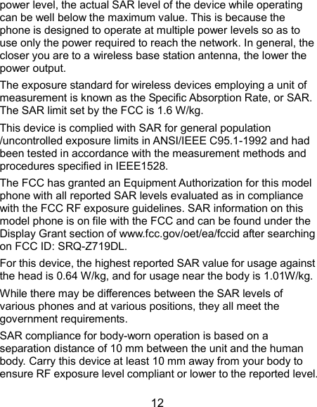  12 power level, the actual SAR level of the device while operating can be well below the maximum value. This is because the phone is designed to operate at multiple power levels so as to use only the power required to reach the network. In general, the closer you are to a wireless base station antenna, the lower the power output. The exposure standard for wireless devices employing a unit of measurement is known as the Specific Absorption Rate, or SAR. The SAR limit set by the FCC is 1.6 W/kg. This device is complied with SAR for general population /uncontrolled exposure limits in ANSI/IEEE C95.1-1992 and had been tested in accordance with the measurement methods and procedures specified in IEEE1528. The FCC has granted an Equipment Authorization for this model phone with all reported SAR levels evaluated as in compliance with the FCC RF exposure guidelines. SAR information on this model phone is on file with the FCC and can be found under the Display Grant section of www.fcc.gov/oet/ea/fccid after searching on FCC ID: SRQ-Z719DL.   For this device, the highest reported SAR value for usage against the head is 0.64 W/kg, and for usage near the body is 1.01W/kg. While there may be differences between the SAR levels of various phones and at various positions, they all meet the government requirements. SAR compliance for body-worn operation is based on a separation distance of 10 mm between the unit and the human body. Carry this device at least 10 mm away from your body to ensure RF exposure level compliant or lower to the reported level. 