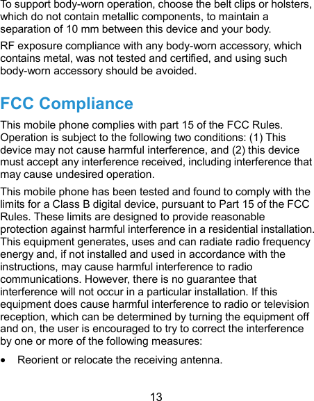  13 To support body-worn operation, choose the belt clips or holsters, which do not contain metallic components, to maintain a separation of 10 mm between this device and your body. RF exposure compliance with any body-worn accessory, which contains metal, was not tested and certified, and using such body-worn accessory should be avoided. FCC Compliance This mobile phone complies with part 15 of the FCC Rules. Operation is subject to the following two conditions: (1) This device may not cause harmful interference, and (2) this device must accept any interference received, including interference that may cause undesired operation. This mobile phone has been tested and found to comply with the limits for a Class B digital device, pursuant to Part 15 of the FCC Rules. These limits are designed to provide reasonable protection against harmful interference in a residential installation. This equipment generates, uses and can radiate radio frequency energy and, if not installed and used in accordance with the instructions, may cause harmful interference to radio communications. However, there is no guarantee that interference will not occur in a particular installation. If this equipment does cause harmful interference to radio or television reception, which can be determined by turning the equipment off and on, the user is encouraged to try to correct the interference by one or more of the following measures:  Reorient or relocate the receiving antenna. 