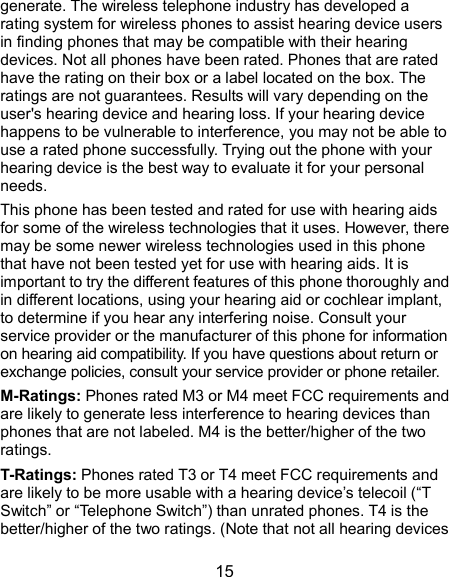  15 generate. The wireless telephone industry has developed a rating system for wireless phones to assist hearing device users in finding phones that may be compatible with their hearing devices. Not all phones have been rated. Phones that are rated have the rating on their box or a label located on the box. The ratings are not guarantees. Results will vary depending on the user&apos;s hearing device and hearing loss. If your hearing device happens to be vulnerable to interference, you may not be able to use a rated phone successfully. Trying out the phone with your hearing device is the best way to evaluate it for your personal needs. This phone has been tested and rated for use with hearing aids for some of the wireless technologies that it uses. However, there may be some newer wireless technologies used in this phone that have not been tested yet for use with hearing aids. It is important to try the different features of this phone thoroughly and in different locations, using your hearing aid or cochlear implant, to determine if you hear any interfering noise. Consult your service provider or the manufacturer of this phone for information on hearing aid compatibility. If you have questions about return or exchange policies, consult your service provider or phone retailer. M-Ratings: Phones rated M3 or M4 meet FCC requirements and are likely to generate less interference to hearing devices than phones that are not labeled. M4 is the better/higher of the two ratings.   T-Ratings: Phones rated T3 or T4 meet FCC requirements and are likely to be more usable with a hearing device’s telecoil (“T Switch” or “Telephone Switch”) than unrated phones. T4 is the better/higher of the two ratings. (Note that not all hearing devices 
