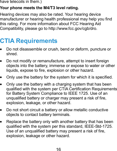  16 have telecoils in them.)     Your phone meets the M4/T3 level rating. Hearing devices may also be rated. Your hearing device manufacturer or hearing health professional may help you find this rating. For more information about FCC Hearing Aid Compatibility, please go to http://www.fcc.gov/cgb/dro. CTIA Requirements  Do not disassemble or crush, bend or deform, puncture or shred.  Do not modify or remanufacture, attempt to insert foreign objects into the battery, immerse or expose to water or other liquids, expose to fire, explosion or other hazard.  Only use the battery for the system for which it is specified.  Only use the battery with a charging system that has been qualified with the system per CTIA Certification Requirements for Battery System Compliance to IEEE 1725. Use of an unqualified battery or charger may present a risk of fire, explosion, leakage, or other hazard.  Do not short circuit a battery or allow metallic conductive objects to contact battery terminals.  Replace the battery only with another battery that has been qualified with the system per this standard, IEEE-Std-1725. Use of an unqualified battery may present a risk of fire, explosion, leakage or other hazard. 