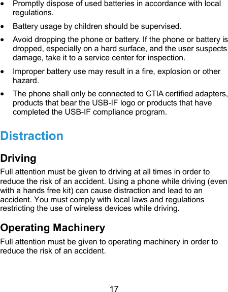  17  Promptly dispose of used batteries in accordance with local regulations.  Battery usage by children should be supervised.  Avoid dropping the phone or battery. If the phone or battery is dropped, especially on a hard surface, and the user suspects damage, take it to a service center for inspection.  Improper battery use may result in a fire, explosion or other hazard.  The phone shall only be connected to CTIA certified adapters, products that bear the USB-IF logo or products that have completed the USB-IF compliance program. Distraction Driving Full attention must be given to driving at all times in order to reduce the risk of an accident. Using a phone while driving (even with a hands free kit) can cause distraction and lead to an accident. You must comply with local laws and regulations restricting the use of wireless devices while driving. Operating Machinery Full attention must be given to operating machinery in order to reduce the risk of an accident. 