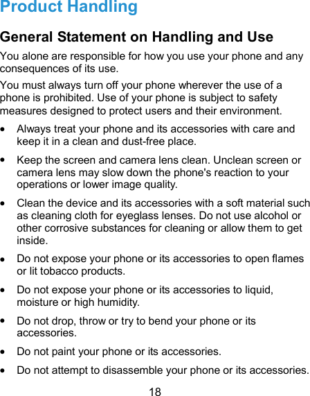  18 Product Handling General Statement on Handling and Use You alone are responsible for how you use your phone and any consequences of its use. You must always turn off your phone wherever the use of a phone is prohibited. Use of your phone is subject to safety measures designed to protect users and their environment.  Always treat your phone and its accessories with care and keep it in a clean and dust-free place.  Keep the screen and camera lens clean. Unclean screen or camera lens may slow down the phone&apos;s reaction to your operations or lower image quality.  Clean the device and its accessories with a soft material such as cleaning cloth for eyeglass lenses. Do not use alcohol or other corrosive substances for cleaning or allow them to get inside.  Do not expose your phone or its accessories to open flames or lit tobacco products.  Do not expose your phone or its accessories to liquid, moisture or high humidity.  Do not drop, throw or try to bend your phone or its accessories.  Do not paint your phone or its accessories.  Do not attempt to disassemble your phone or its accessories. 