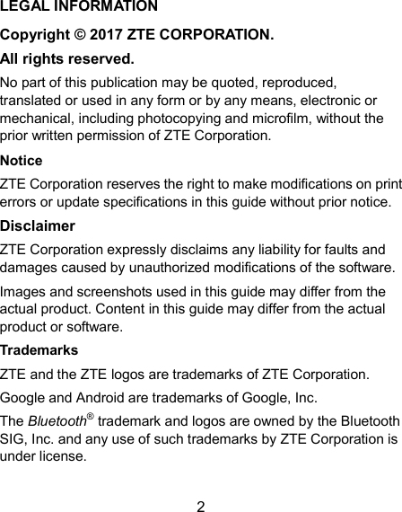  2 LEGAL INFORMATION Copyright © 2017 ZTE CORPORATION. All rights reserved. No part of this publication may be quoted, reproduced, translated or used in any form or by any means, electronic or mechanical, including photocopying and microfilm, without the prior written permission of ZTE Corporation. Notice ZTE Corporation reserves the right to make modifications on print errors or update specifications in this guide without prior notice. Disclaimer ZTE Corporation expressly disclaims any liability for faults and damages caused by unauthorized modifications of the software. Images and screenshots used in this guide may differ from the actual product. Content in this guide may differ from the actual product or software. Trademarks ZTE and the ZTE logos are trademarks of ZTE Corporation. Google and Android are trademarks of Google, Inc.   The Bluetooth® trademark and logos are owned by the Bluetooth SIG, Inc. and any use of such trademarks by ZTE Corporation is under license.   