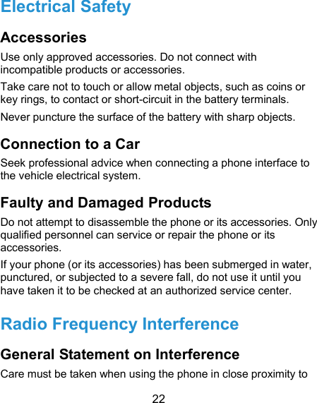  22 Electrical Safety Accessories Use only approved accessories. Do not connect with incompatible products or accessories. Take care not to touch or allow metal objects, such as coins or key rings, to contact or short-circuit in the battery terminals. Never puncture the surface of the battery with sharp objects. Connection to a Car Seek professional advice when connecting a phone interface to the vehicle electrical system. Faulty and Damaged Products Do not attempt to disassemble the phone or its accessories. Only qualified personnel can service or repair the phone or its accessories. If your phone (or its accessories) has been submerged in water, punctured, or subjected to a severe fall, do not use it until you have taken it to be checked at an authorized service center. Radio Frequency Interference General Statement on Interference Care must be taken when using the phone in close proximity to 