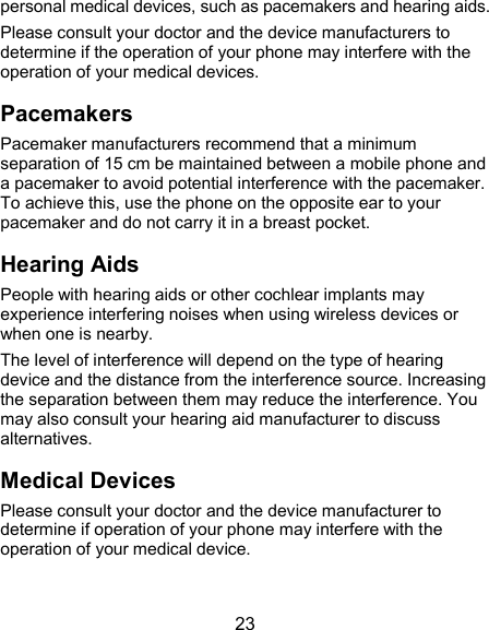  23 personal medical devices, such as pacemakers and hearing aids. Please consult your doctor and the device manufacturers to determine if the operation of your phone may interfere with the operation of your medical devices. Pacemakers Pacemaker manufacturers recommend that a minimum separation of 15 cm be maintained between a mobile phone and a pacemaker to avoid potential interference with the pacemaker. To achieve this, use the phone on the opposite ear to your pacemaker and do not carry it in a breast pocket. Hearing Aids People with hearing aids or other cochlear implants may experience interfering noises when using wireless devices or when one is nearby. The level of interference will depend on the type of hearing device and the distance from the interference source. Increasing the separation between them may reduce the interference. You may also consult your hearing aid manufacturer to discuss alternatives. Medical Devices Please consult your doctor and the device manufacturer to determine if operation of your phone may interfere with the operation of your medical device. 