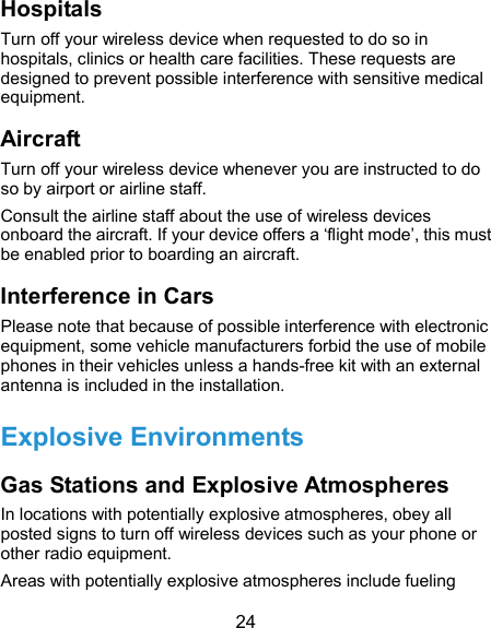  24 Hospitals Turn off your wireless device when requested to do so in hospitals, clinics or health care facilities. These requests are designed to prevent possible interference with sensitive medical equipment. Aircraft Turn off your wireless device whenever you are instructed to do so by airport or airline staff. Consult the airline staff about the use of wireless devices onboard the aircraft. If your device offers a ‘flight mode’, this must be enabled prior to boarding an aircraft. Interference in Cars Please note that because of possible interference with electronic equipment, some vehicle manufacturers forbid the use of mobile phones in their vehicles unless a hands-free kit with an external antenna is included in the installation. Explosive Environments Gas Stations and Explosive Atmospheres In locations with potentially explosive atmospheres, obey all posted signs to turn off wireless devices such as your phone or other radio equipment. Areas with potentially explosive atmospheres include fueling 