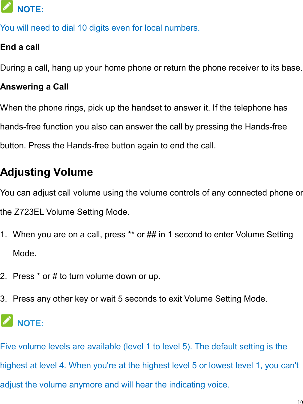 10   NOTE:   You will need to dial 10 digits even for local numbers. End a call During a call, hang up your home phone or return the phone receiver to its base. Answering a Call When the phone rings, pick up the handset to answer it. If the telephone has hands-free function you also can answer the call by pressing the Hands-free button. Press the Hands-free button again to end the call. Adjusting Volume You can adjust call volume using the volume controls of any connected phone or the Z723EL Volume Setting Mode. 1.  When you are on a call, press ** or ## in 1 second to enter Volume Setting Mode.   2.  Press * or # to turn volume down or up. 3.  Press any other key or wait 5 seconds to exit Volume Setting Mode.   NOTE:   Five volume levels are available (level 1 to level 5). The default setting is the highest at level 4. When you&apos;re at the highest level 5 or lowest level 1, you can&apos;t adjust the volume anymore and will hear the indicating voice. 