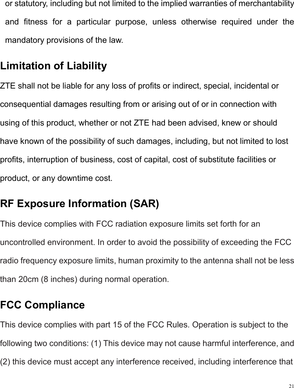21  or statutory, including but not limited to the implied warranties of merchantability and  fitness  for  a  particular  purpose,  unless  otherwise  required  under  the mandatory provisions of the law. Limitation of Liability ZTE shall not be liable for any loss of profits or indirect, special, incidental or consequential damages resulting from or arising out of or in connection with using of this product, whether or not ZTE had been advised, knew or should have known of the possibility of such damages, including, but not limited to lost profits, interruption of business, cost of capital, cost of substitute facilities or product, or any downtime cost. RF Exposure Information (SAR) This device complies with FCC radiation exposure limits set forth for an uncontrolled environment. In order to avoid the possibility of exceeding the FCC radio frequency exposure limits, human proximity to the antenna shall not be less than 20cm (8 inches) during normal operation. FCC Compliance This device complies with part 15 of the FCC Rules. Operation is subject to the following two conditions: (1) This device may not cause harmful interference, and (2) this device must accept any interference received, including interference that 