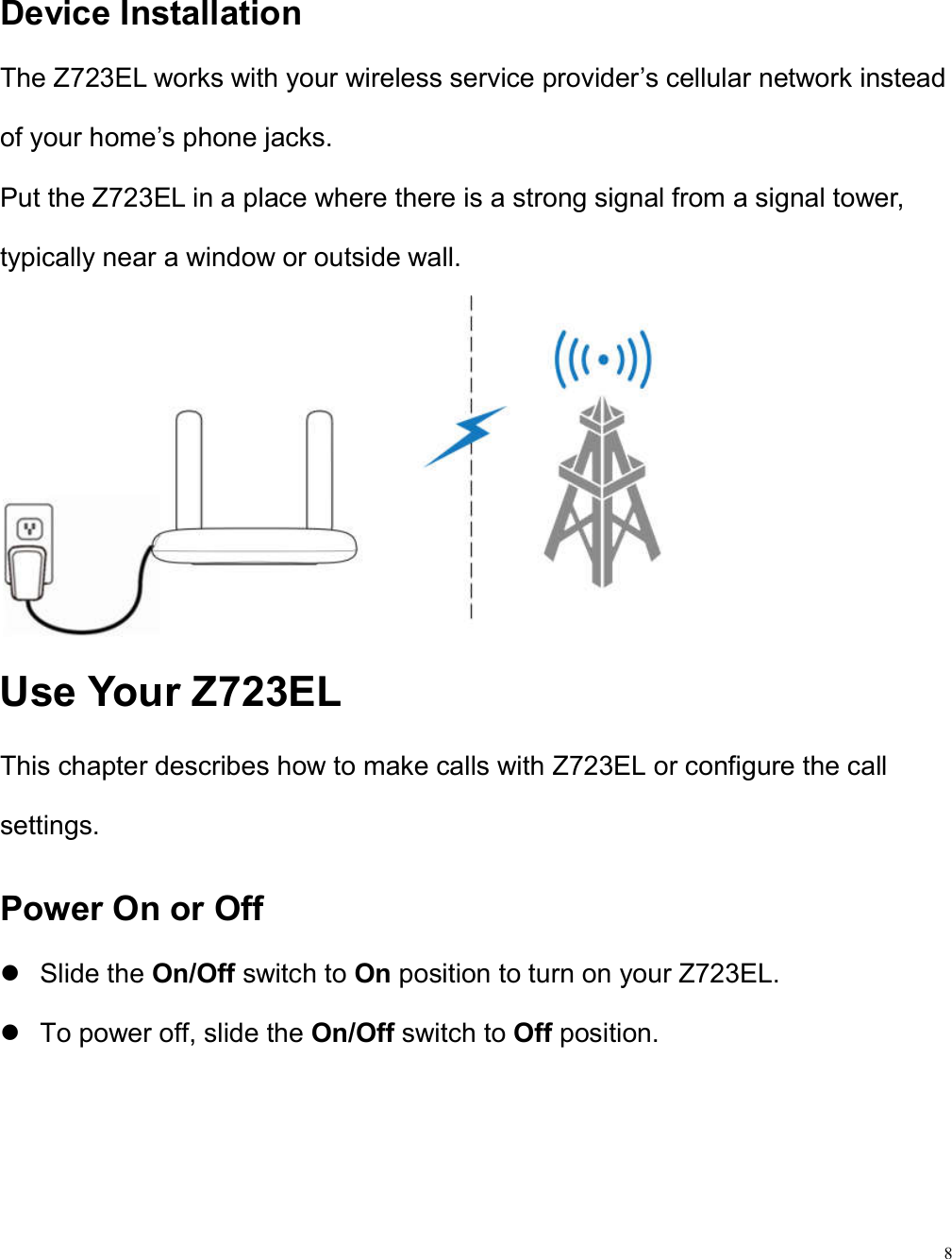 8  Device Installation The Z723EL works with your wireless service provider’s cellular network instead of your home’s phone jacks. Put the Z723EL in a place where there is a strong signal from a signal tower, typically near a window or outside wall.    Use Your Z723EL This chapter describes how to make calls with Z723EL or configure the call settings. Power On or Off   Slide the On/Off switch to On position to turn on your Z723EL.   To power off, slide the On/Off switch to Off position.  
