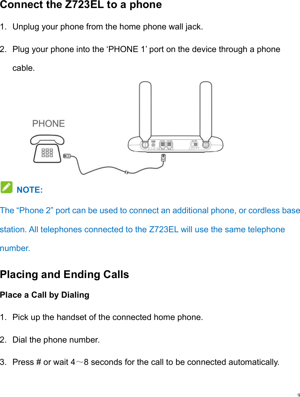9  Connect the Z723EL to a phone 1.  Unplug your phone from the home phone wall jack. 2.  Plug your phone into the ‘PHONE 1’ port on the device through a phone cable.                 NOTE:   The “Phone 2” port can be used to connect an additional phone, or cordless base station. All telephones connected to the Z723EL will use the same telephone number. Placing and Ending Calls Place a Call by Dialing 1.  Pick up the handset of the connected home phone. 2.  Dial the phone number. 3.  Press # or wait 4～8 seconds for the call to be connected automatically.  