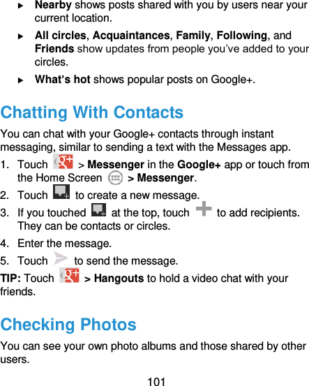  101   Nearby shows posts shared with you by users near your current location.  All circles, Acquaintances, Family, Following, and Friends show updates from people you’ve added to your circles.  What’s hot shows popular posts on Google+. Chatting With Contacts You can chat with your Google+ contacts through instant messaging, similar to sending a text with the Messages app. 1.  Touch   &gt; Messenger in the Google+ app or touch from the Home Screen    &gt; Messenger. 2.  Touch    to create a new message. 3.  If you touched    at the top, touch    to add recipients. They can be contacts or circles. 4.  Enter the message. 5.  Touch    to send the message. TIP: Touch   &gt; Hangouts to hold a video chat with your friends. Checking Photos You can see your own photo albums and those shared by other users. 