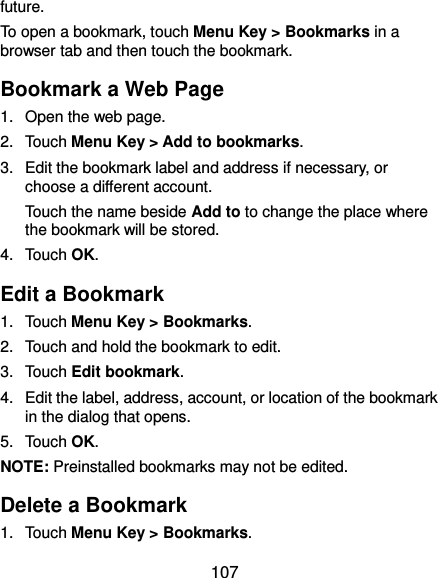  107 future. To open a bookmark, touch Menu Key &gt; Bookmarks in a browser tab and then touch the bookmark. Bookmark a Web Page 1.  Open the web page. 2.  Touch Menu Key &gt; Add to bookmarks. 3.  Edit the bookmark label and address if necessary, or choose a different account. Touch the name beside Add to to change the place where the bookmark will be stored. 4.  Touch OK. Edit a Bookmark 1.  Touch Menu Key &gt; Bookmarks. 2.  Touch and hold the bookmark to edit. 3.  Touch Edit bookmark. 4.  Edit the label, address, account, or location of the bookmark in the dialog that opens. 5.  Touch OK. NOTE: Preinstalled bookmarks may not be edited. Delete a Bookmark 1.  Touch Menu Key &gt; Bookmarks. 