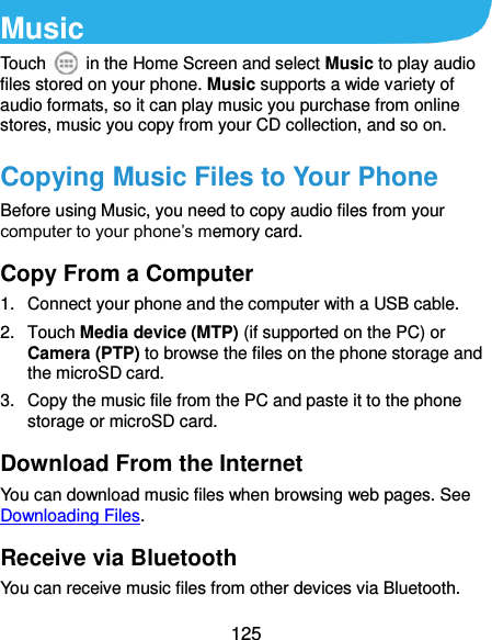  125 Music Touch    in the Home Screen and select Music to play audio files stored on your phone. Music supports a wide variety of audio formats, so it can play music you purchase from online stores, music you copy from your CD collection, and so on. Copying Music Files to Your Phone Before using Music, you need to copy audio files from your computer to your phone’s memory card.   Copy From a Computer 1.  Connect your phone and the computer with a USB cable. 2.  Touch Media device (MTP) (if supported on the PC) or Camera (PTP) to browse the files on the phone storage and the microSD card. 3.  Copy the music file from the PC and paste it to the phone storage or microSD card. Download From the Internet You can download music files when browsing web pages. See Downloading Files. Receive via Bluetooth You can receive music files from other devices via Bluetooth. 