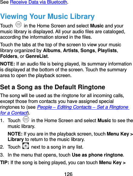  126 See Receive Data via Bluetooth. Viewing Your Music Library Touch    in the Home Screen and select Music and your music library is displayed. All your audio files are cataloged, according the information stored in the files. Touch the tabs at the top of the screen to view your music library organized by Albums, Artists, Songs, Playlists, Folders, or GenreList. NOTE: If an audio file is being played, its summary information is displayed at the bottom of the screen. Touch the summary area to open the playback screen. Set a Song as the Default Ringtone The song will be used as the ringtone for all incoming calls, except those from contacts you have assigned special ringtones to (see People – Editing Contacts – Set a Ringtone for a Contact). 1.  Touch    in the Home Screen and select Music to see the music library. NOTE: If you are in the playback screen, touch Menu Key &gt; Library to return to the music library. 2.  Touch    next to a song in any list. 3.  In the menu that opens, touch Use as phone ringtone. TIP: If the song is being played, you can touch Menu Key &gt; 