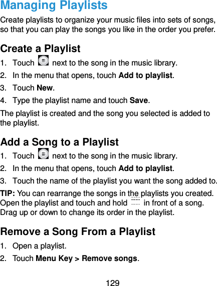  129 Managing Playlists Create playlists to organize your music files into sets of songs, so that you can play the songs you like in the order you prefer. Create a Playlist 1.  Touch    next to the song in the music library. 2.  In the menu that opens, touch Add to playlist. 3.  Touch New. 4.  Type the playlist name and touch Save.   The playlist is created and the song you selected is added to the playlist. Add a Song to a Playlist 1.  Touch    next to the song in the music library. 2.  In the menu that opens, touch Add to playlist. 3.  Touch the name of the playlist you want the song added to. TIP: You can rearrange the songs in the playlists you created. Open the playlist and touch and hold    in front of a song. Drag up or down to change its order in the playlist. Remove a Song From a Playlist 1.  Open a playlist. 2.  Touch Menu Key &gt; Remove songs. 