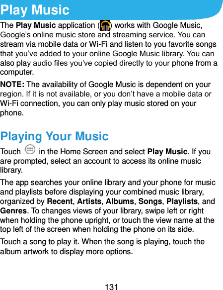  131 Play Music The Play Music application ( ) works with Google Music, Google’s online music store and streaming service. You can stream via mobile data or Wi-Fi and listen to you favorite songs that you’ve added to your online Google Music library. You can also play audio files you’ve copied directly to your phone from a computer. NOTE: The availability of Google Music is dependent on your region. If it is not available, or you don’t have a mobile data or Wi-Fi connection, you can only play music stored on your phone. Playing Your Music Touch    in the Home Screen and select Play Music. If you are prompted, select an account to access its online music library. The app searches your online library and your phone for music and playlists before displaying your combined music library, organized by Recent, Artists, Albums, Songs, Playlists, and Genres. To changes views of your library, swipe left or right when holding the phone upright, or touch the view name at the top left of the screen when holding the phone on its side. Touch a song to play it. When the song is playing, touch the album artwork to display more options. 