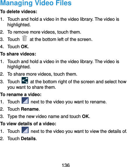  136 Managing Video Files To delete videos: 1.  Touch and hold a video in the video library. The video is highlighted. 2.  To remove more videos, touch them. 3.  Touch    at the bottom left of the screen. 4.  Touch OK. To share videos: 1.  Touch and hold a video in the video library. The video is highlighted. 2.  To share more videos, touch them. 3.  Touch    at the bottom right of the screen and select how you want to share them. To rename a video: 1.  Touch    next to the video you want to rename. 2.  Touch Rename. 3.  Type the new video name and touch OK. To view details of a video: 1. Touch    next to the video you want to view the details of. 2.  Touch Details.   