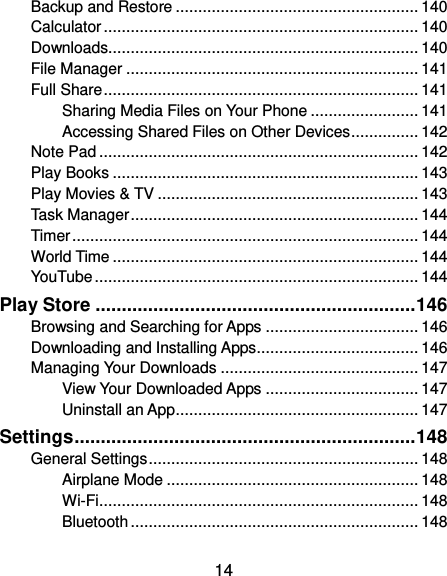  14 Backup and Restore ...................................................... 140 Calculator ...................................................................... 140 Downloads..................................................................... 140 File Manager ................................................................. 141 Full Share ...................................................................... 141 Sharing Media Files on Your Phone ........................ 141 Accessing Shared Files on Other Devices ............... 142 Note Pad ....................................................................... 142 Play Books .................................................................... 143 Play Movies &amp; TV .......................................................... 143 Task Manager ................................................................ 144 Timer ............................................................................. 144 World Time .................................................................... 144 YouTube ........................................................................ 144 Play Store ............................................................. 146 Browsing and Searching for Apps .................................. 146 Downloading and Installing Apps .................................... 146 Managing Your Downloads ............................................ 147 View Your Downloaded Apps .................................. 147 Uninstall an App ...................................................... 147 Settings ................................................................. 148 General Settings ............................................................ 148 Airplane Mode ........................................................ 148 Wi-Fi ....................................................................... 148 Bluetooth ................................................................ 148 