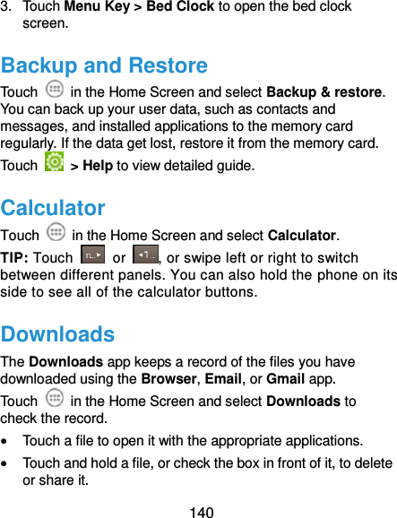  140 3.  Touch Menu Key &gt; Bed Clock to open the bed clock screen. Backup and Restore Touch    in the Home Screen and select Backup &amp; restore. You can back up your user data, such as contacts and messages, and installed applications to the memory card regularly. If the data get lost, restore it from the memory card. Touch    &gt; Help to view detailed guide. Calculator Touch    in the Home Screen and select Calculator. TIP: Touch    or  , or swipe left or right to switch between different panels. You can also hold the phone on its side to see all of the calculator buttons. Downloads The Downloads app keeps a record of the files you have downloaded using the Browser, Email, or Gmail app. Touch    in the Home Screen and select Downloads to check the record.  Touch a file to open it with the appropriate applications.  Touch and hold a file, or check the box in front of it, to delete or share it. 