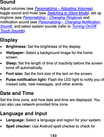 149 Sound Adjust volumes (see Personalizing – Adjusting Volumes), toggle sound and mute (see Switching to Silent Mode), set up ringtone (see Personalizing – Changing Ringtone) and notification sound (see Personalizing – Changing Notification Sound), and select system sounds (refer to Turning On/Off Touch Sounds). Display  Brightness: Set the brightness of the display.  Wallpaper: Select a background image for the home screen.  Sleep: Set the length of time of inactivity before the screen turns off automatically.  Font size: Set the font size of the text on the screen.  Pulse notification light: Flash the LED light to notify you of missed calls, new messages, and other events. Date and Time Set the time zone, and how date and time are displayed. You can also use network-provided time zone. Language and Input  Language: Select a language and region for your system.  Spell checker: Use Android spell checker to check for 