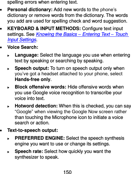  150 spelling errors when entering text.  Personal dictionary: Add new words to the phone’s dictionary or remove words from the dictionary. The words you add are used for spelling check and word suggestion.  KEYBOARD &amp; INPUT METHODS: Configure text input settings. See Knowing the Basics – Entering Text – Touch Input Settings.  Voice Search:  Language: Select the language you use when entering text by speaking or searching by speaking.  Speech output: To turn on speech output only when you’ve got a headset attached to your phone, select Hands-free only.  Block offensive words: Hide offensive words when you use Google voice recognition to transcribe your voice into text.  Hotword detection: When this is checked, you can say “Google” when viewing the Google Now screen rather than touching the Microphone icon to initiate a voice search or action.  Text-to-speech output:    PREFERRED ENGINE: Select the speech synthesis engine you want to use or change its settings.  Speech rate: Select how quickly you want the synthesizer to speak. 