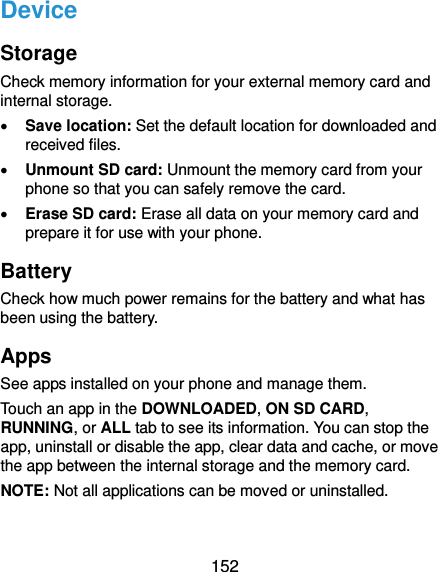  152 Device Storage Check memory information for your external memory card and internal storage.  Save location: Set the default location for downloaded and received files.  Unmount SD card: Unmount the memory card from your phone so that you can safely remove the card.  Erase SD card: Erase all data on your memory card and prepare it for use with your phone. Battery Check how much power remains for the battery and what has been using the battery. Apps See apps installed on your phone and manage them. Touch an app in the DOWNLOADED, ON SD CARD, RUNNING, or ALL tab to see its information. You can stop the app, uninstall or disable the app, clear data and cache, or move the app between the internal storage and the memory card. NOTE: Not all applications can be moved or uninstalled. 