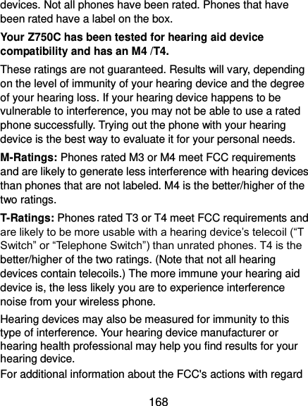  168 devices. Not all phones have been rated. Phones that have been rated have a label on the box.   Your Z750C has been tested for hearing aid device compatibility and has an M4 /T4. These ratings are not guaranteed. Results will vary, depending on the level of immunity of your hearing device and the degree of your hearing loss. If your hearing device happens to be vulnerable to interference, you may not be able to use a rated phone successfully. Trying out the phone with your hearing device is the best way to evaluate it for your personal needs. M-Ratings: Phones rated M3 or M4 meet FCC requirements and are likely to generate less interference with hearing devices than phones that are not labeled. M4 is the better/higher of the two ratings. T-Ratings: Phones rated T3 or T4 meet FCC requirements and are likely to be more usable with a hearing device’s telecoil (“T Switch” or “Telephone Switch”) than unrated phones. T4 is the better/higher of the two ratings. (Note that not all hearing devices contain telecoils.) The more immune your hearing aid device is, the less likely you are to experience interference noise from your wireless phone.   Hearing devices may also be measured for immunity to this type of interference. Your hearing device manufacturer or hearing health professional may help you find results for your hearing device.   For additional information about the FCC&apos;s actions with regard 