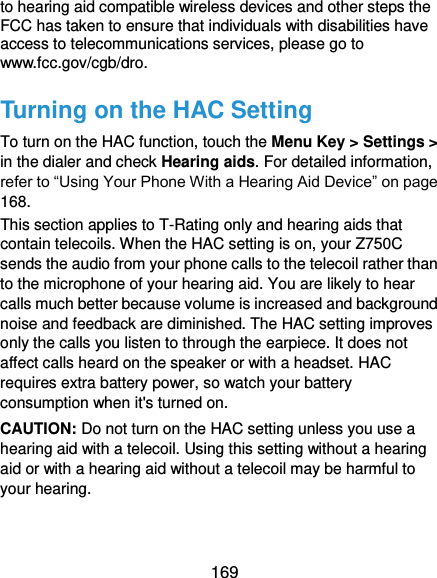  169 to hearing aid compatible wireless devices and other steps the FCC has taken to ensure that individuals with disabilities have access to telecommunications services, please go to www.fcc.gov/cgb/dro. Turning on the HAC Setting To turn on the HAC function, touch the Menu Key &gt; Settings &gt; in the dialer and check Hearing aids. For detailed information, refer to “Using Your Phone With a Hearing Aid Device” on page 168.   This section applies to T-Rating only and hearing aids that contain telecoils. When the HAC setting is on, your Z750C sends the audio from your phone calls to the telecoil rather than to the microphone of your hearing aid. You are likely to hear calls much better because volume is increased and background noise and feedback are diminished. The HAC setting improves only the calls you listen to through the earpiece. It does not affect calls heard on the speaker or with a headset. HAC requires extra battery power, so watch your battery consumption when it&apos;s turned on. CAUTION: Do not turn on the HAC setting unless you use a hearing aid with a telecoil. Using this setting without a hearing aid or with a hearing aid without a telecoil may be harmful to your hearing. 