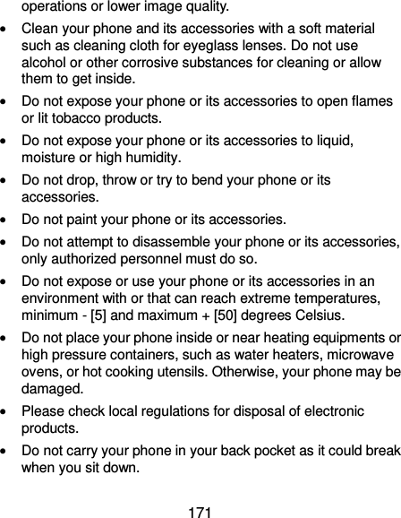  171 operations or lower image quality.  Clean your phone and its accessories with a soft material such as cleaning cloth for eyeglass lenses. Do not use alcohol or other corrosive substances for cleaning or allow them to get inside.  Do not expose your phone or its accessories to open flames or lit tobacco products.  Do not expose your phone or its accessories to liquid, moisture or high humidity.  Do not drop, throw or try to bend your phone or its accessories.  Do not paint your phone or its accessories.  Do not attempt to disassemble your phone or its accessories, only authorized personnel must do so.  Do not expose or use your phone or its accessories in an environment with or that can reach extreme temperatures, minimum - [5] and maximum + [50] degrees Celsius.  Do not place your phone inside or near heating equipments or high pressure containers, such as water heaters, microwave ovens, or hot cooking utensils. Otherwise, your phone may be damaged.  Please check local regulations for disposal of electronic products.  Do not carry your phone in your back pocket as it could break when you sit down. 