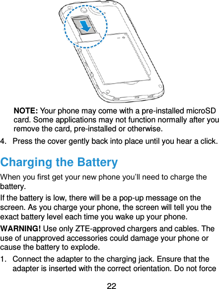  22      NOTE: Your phone may come with a pre-installed microSD card. Some applications may not function normally after you remove the card, pre-installed or otherwise. 4.  Press the cover gently back into place until you hear a click. Charging the Battery When you first get your new phone you’ll need to charge the battery. If the battery is low, there will be a pop-up message on the screen. As you charge your phone, the screen will tell you the exact battery level each time you wake up your phone. WARNING! Use only ZTE-approved chargers and cables. The use of unapproved accessories could damage your phone or cause the battery to explode. 1.  Connect the adapter to the charging jack. Ensure that the adapter is inserted with the correct orientation. Do not force 