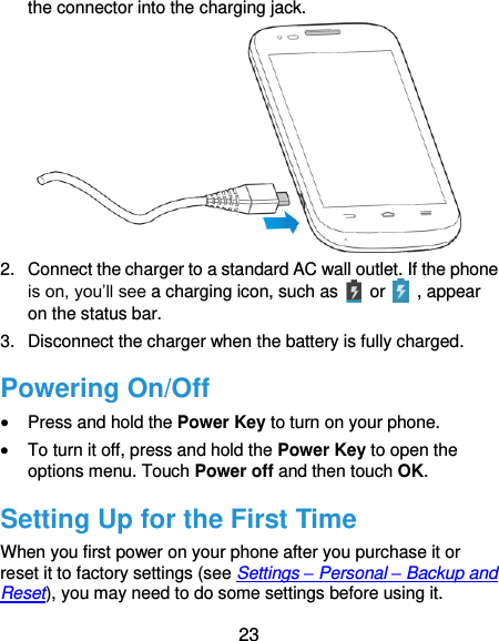  23 the connector into the charging jack.  2.  Connect the charger to a standard AC wall outlet. If the phone is on, you’ll see a charging icon, such as    or    , appear on the status bar. 3.  Disconnect the charger when the battery is fully charged. Powering On/Off  Press and hold the Power Key to turn on your phone.  To turn it off, press and hold the Power Key to open the options menu. Touch Power off and then touch OK. Setting Up for the First Time When you first power on your phone after you purchase it or reset it to factory settings (see Settings – Personal – Backup and Reset), you may need to do some settings before using it. 
