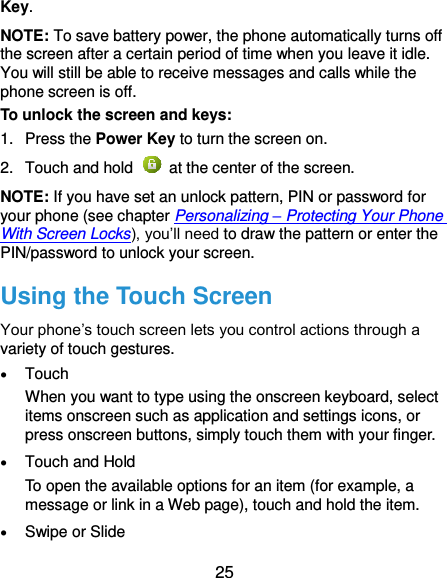  25 Key. NOTE: To save battery power, the phone automatically turns off the screen after a certain period of time when you leave it idle. You will still be able to receive messages and calls while the phone screen is off. To unlock the screen and keys: 1.  Press the Power Key to turn the screen on. 2.  Touch and hold    at the center of the screen. NOTE: If you have set an unlock pattern, PIN or password for your phone (see chapter Personalizing – Protecting Your Phone With Screen Locks), you’ll need to draw the pattern or enter the PIN/password to unlock your screen. Using the Touch Screen Your phone’s touch screen lets you control actions through a variety of touch gestures.  Touch When you want to type using the onscreen keyboard, select items onscreen such as application and settings icons, or press onscreen buttons, simply touch them with your finger.  Touch and Hold To open the available options for an item (for example, a message or link in a Web page), touch and hold the item.  Swipe or Slide 