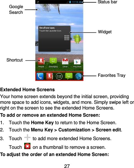  27             Extended Home Screens Your home screen extends beyond the initial screen, providing more space to add icons, widgets, and more. Simply swipe left or right on the screen to see the extended Home Screens. To add or remove an extended Home Screen: 1.  Touch the Home Key to return to the Home Screen. 2.  Touch the Menu Key &gt; Customization &gt; Screen edit. 3.  Touch    to add more extended Home Screens. Touch    on a thumbnail to remove a screen. To adjust the order of an extended Home Screen: Widget Favorites Tray Shortcut Google Search Status bar 