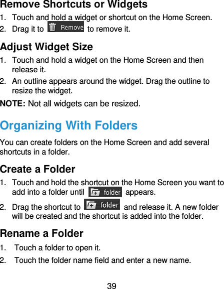 39 Remove Shortcuts or Widgets 1.  Touch and hold a widget or shortcut on the Home Screen. 2.  Drag it to    to remove it. Adjust Widget Size 1.  Touch and hold a widget on the Home Screen and then release it. 2.  An outline appears around the widget. Drag the outline to resize the widget. NOTE: Not all widgets can be resized. Organizing With Folders You can create folders on the Home Screen and add several shortcuts in a folder. Create a Folder 1.  Touch and hold the shortcut on the Home Screen you want to add into a folder until    appears. 2.  Drag the shortcut to    and release it. A new folder will be created and the shortcut is added into the folder. Rename a Folder 1.  Touch a folder to open it. 2.  Touch the folder name field and enter a new name. 