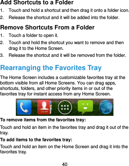  40 Add Shortcuts to a Folder 1.  Touch and hold a shortcut and then drag it onto a folder icon. 2.  Release the shortcut and it will be added into the folder. Remove Shortcuts From a Folder 1.  Touch a folder to open it. 2.  Touch and hold the shortcut you want to remove and then drag it to the Home Screen. 3.  Release the shortcut and it will be removed from the folder. Rearranging the Favorites Tray The Home Screen includes a customizable favorites tray at the bottom visible from all Home Screens. You can drag apps, shortcuts, folders, and other priority items in or out of the favorites tray for instant access from any Home Screen.  To remove items from the favorites tray: Touch and hold an item in the favorites tray and drag it out of the tray. To add items to the favorites tray: Touch and hold an item on the Home Screen and drag it into the favorites tray.   