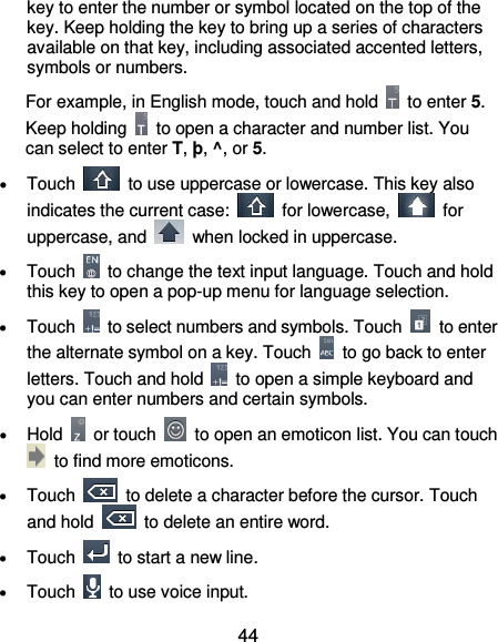  44 key to enter the number or symbol located on the top of the key. Keep holding the key to bring up a series of characters available on that key, including associated accented letters, symbols or numbers.   For example, in English mode, touch and hold    to enter 5. Keep holding    to open a character and number list. You can select to enter T, þ, ^, or 5.  Touch    to use uppercase or lowercase. This key also indicates the current case:    for lowercase,    for uppercase, and    when locked in uppercase.  Touch    to change the text input language. Touch and hold this key to open a pop-up menu for language selection.  Touch    to select numbers and symbols. Touch    to enter the alternate symbol on a key. Touch    to go back to enter letters. Touch and hold    to open a simple keyboard and you can enter numbers and certain symbols.  Hold    or touch    to open an emoticon list. You can touch   to find more emoticons.  Touch    to delete a character before the cursor. Touch and hold    to delete an entire word.  Touch    to start a new line.  Touch    to use voice input.   