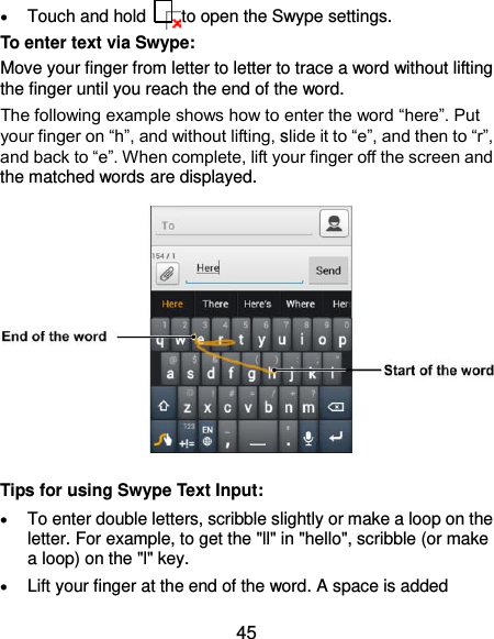  45  Touch and hold    to open the Swype settings. To enter text via Swype: Move your finger from letter to letter to trace a word without lifting the finger until you reach the end of the word.   The following example shows how to enter the word “here”. Put your finger on “h”, and without lifting, slide it to “e”, and then to “r”, and back to “e”. When complete, lift your finger off the screen and the matched words are displayed.            Tips for using Swype Text Input:  To enter double letters, scribble slightly or make a loop on the letter. For example, to get the &quot;ll&quot; in &quot;hello&quot;, scribble (or make a loop) on the &quot;l&quot; key.  Lift your finger at the end of the word. A space is added 